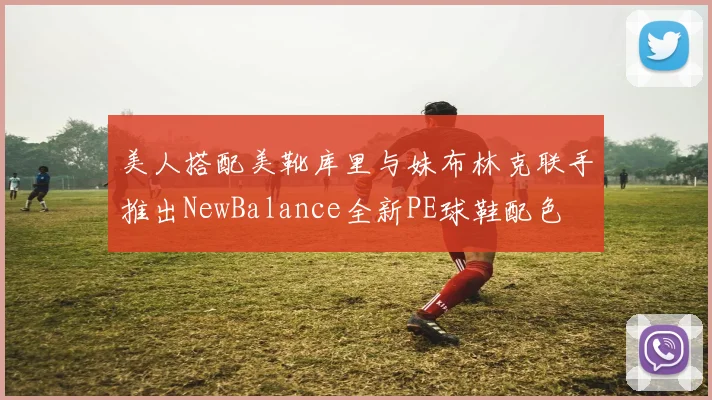 美人搭配美靴库里与妹布林克联手推出NewBalance全新PE球鞋配色