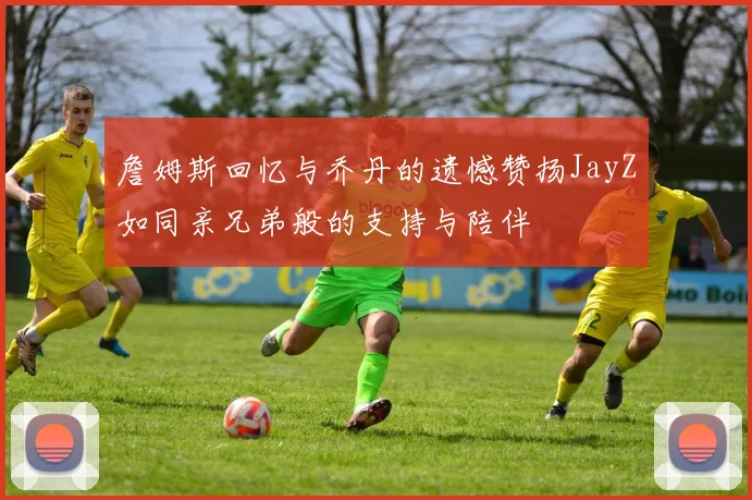 詹姆斯回忆与乔丹的遗憾赞扬JayZ如同亲兄弟般的支持与陪伴