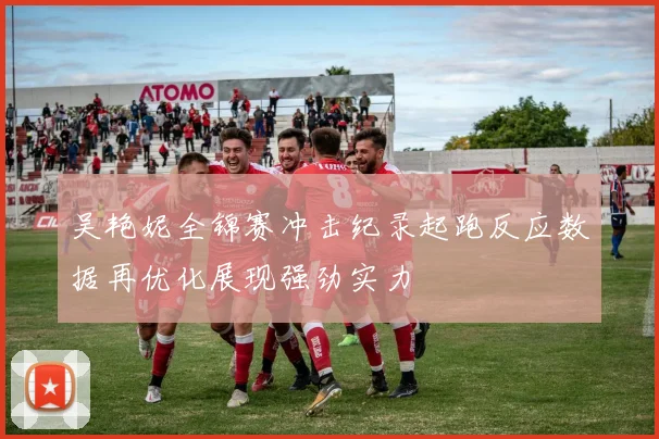 吴艳妮全锦赛冲击纪录起跑反应数据再优化展现强劲实力