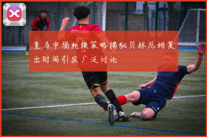 皇马中场轮换策略揭秘贝林厄姆复出时间引发广泛讨论